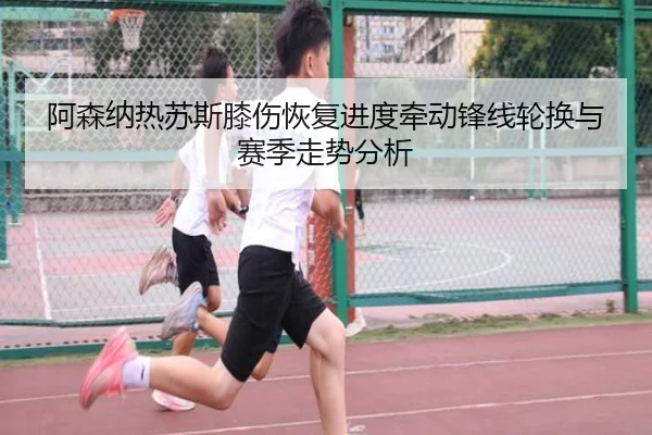 阿森纳热苏斯膝伤恢复进度牵动锋线轮换与赛季走势分析