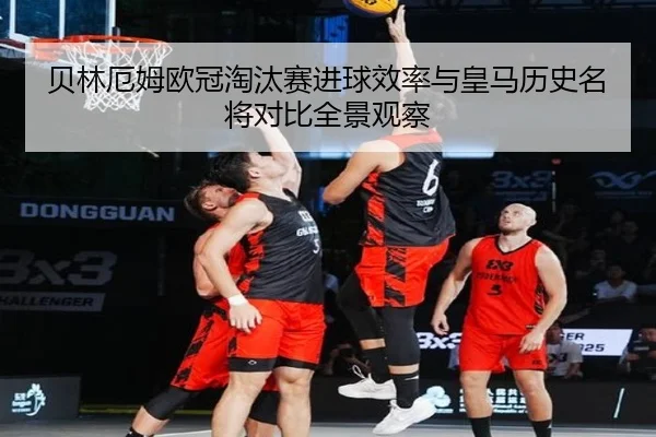 贝林厄姆欧冠淘汰赛进球效率与皇马历史名将对比全景观察
