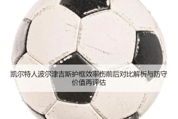 凯尔特人波尔津吉斯护框效率伤前后对比解析与防守价值再评估