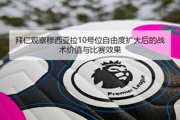 拜仁观察穆西亚拉10号位自由度扩大后的战术价值与比赛效果
