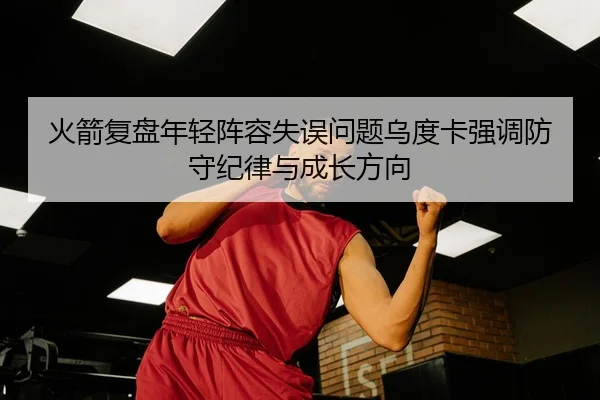 火箭复盘年轻阵容失误问题乌度卡强调防守纪律与成长方向