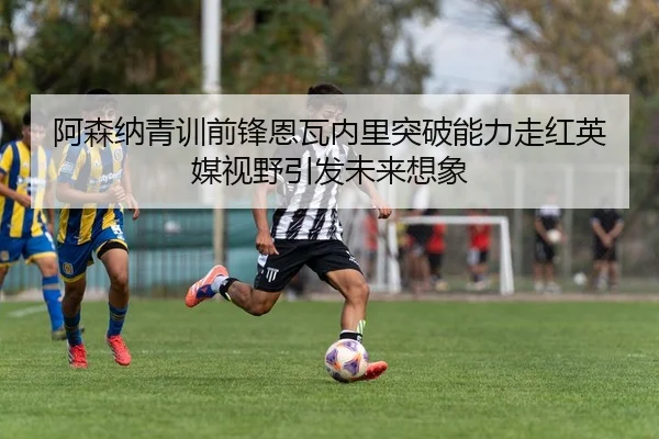 阿森纳青训前锋恩瓦内里突破能力走红英媒视野引发未来想象