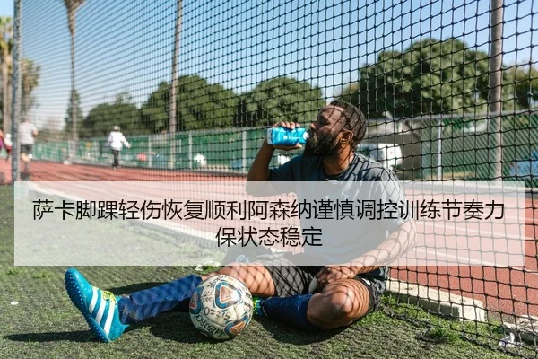 萨卡脚踝轻伤恢复顺利阿森纳谨慎调控训练节奏力保状态稳定